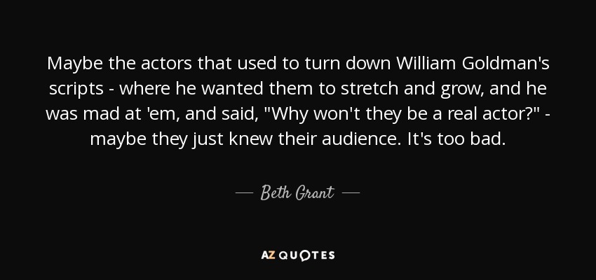 Maybe the actors that used to turn down William Goldman's scripts - where he wanted them to stretch and grow, and he was mad at 'em, and said, 