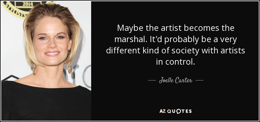 Maybe the artist becomes the marshal. It'd probably be a very different kind of society with artists in control. - Joelle Carter