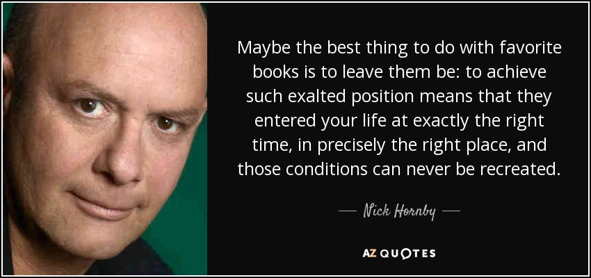 Maybe the best thing to do with favorite books is to leave them be: to achieve such exalted position means that they entered your life at exactly the right time, in precisely the right place, and those conditions can never be recreated. - Nick Hornby