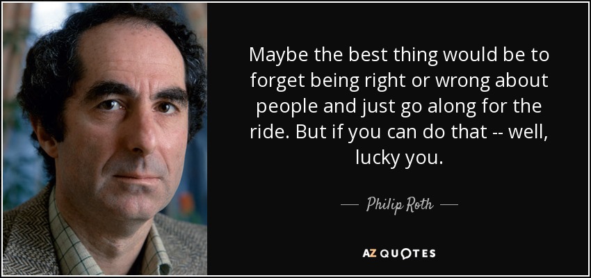 Maybe the best thing would be to forget being right or wrong about people and just go along for the ride. But if you can do that -- well, lucky you. - Philip Roth