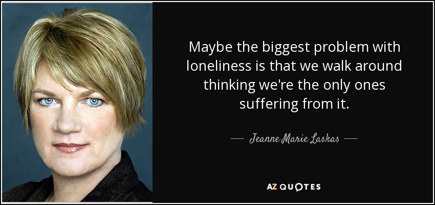Maybe the biggest problem with loneliness is that we walk around thinking we're the only ones suffering from it. - Jeanne Marie Laskas