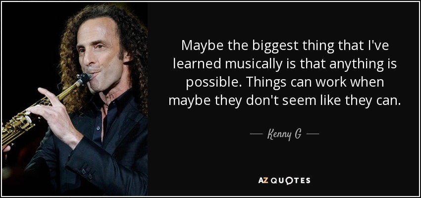 Maybe the biggest thing that I've learned musically is that anything is possible. Things can work when maybe they don't seem like they can. - Kenny G
