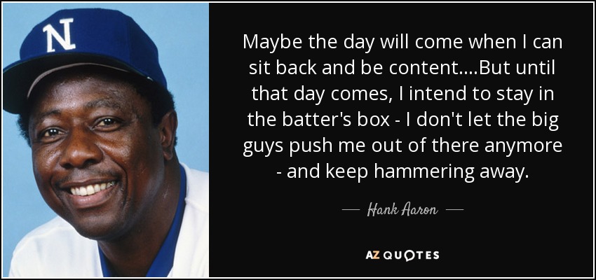 Maybe the day will come when I can sit back and be content....But until that day comes, I intend to stay in the batter's box - I don't let the big guys push me out of there anymore - and keep hammering away. - Hank Aaron