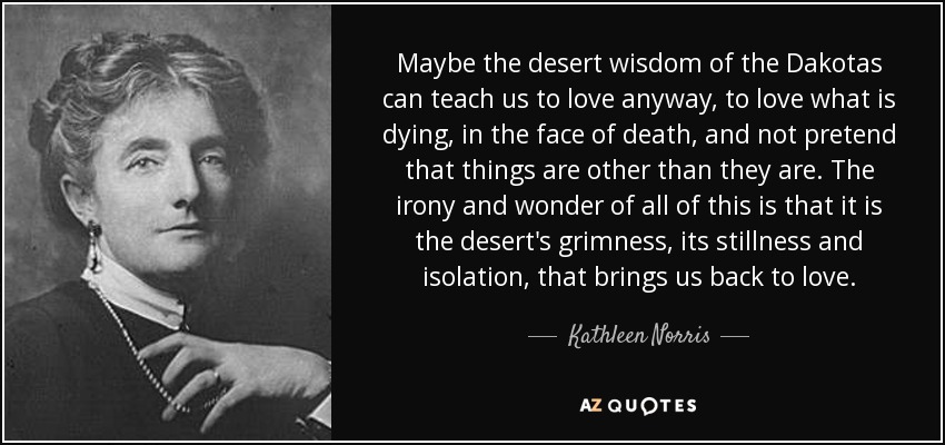 Maybe the desert wisdom of the Dakotas can teach us to love anyway, to love what is dying, in the face of death, and not pretend that things are other than they are. The irony and wonder of all of this is that it is the desert's grimness, its stillness and isolation, that brings us back to love. - Kathleen Norris