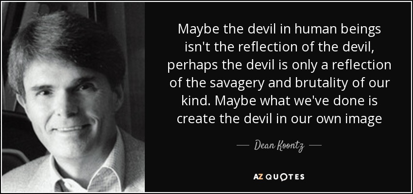 Maybe the devil in human beings isn't the reflection of the devil, perhaps the devil is only a reflection of the savagery and brutality of our kind. Maybe what we've done is create the devil in our own image - Dean Koontz