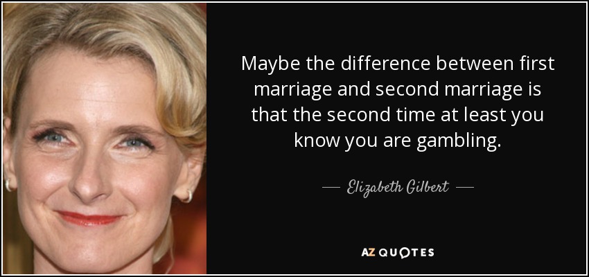 Maybe the difference between first marriage and second marriage is that the second time at least you know you are gambling. - Elizabeth Gilbert