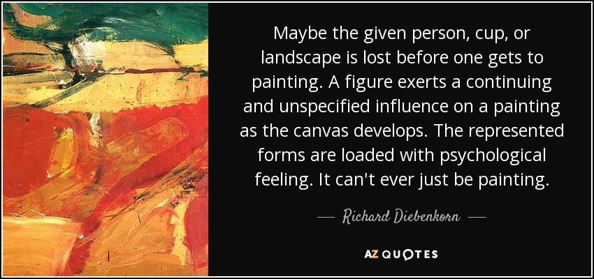 Maybe the given person, cup, or landscape is lost before one gets to painting. A figure exerts a continuing and unspecified influence on a painting as the canvas develops. The represented forms are loaded with psychological feeling. It can't ever just be painting. - Richard Diebenkorn