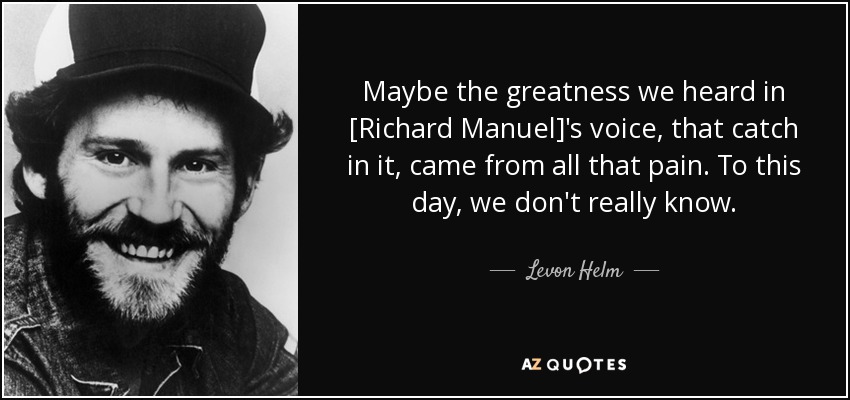 Maybe the greatness we heard in [Richard Manuel]'s voice, that catch in it, came from all that pain. To this day, we don't really know. - Levon Helm