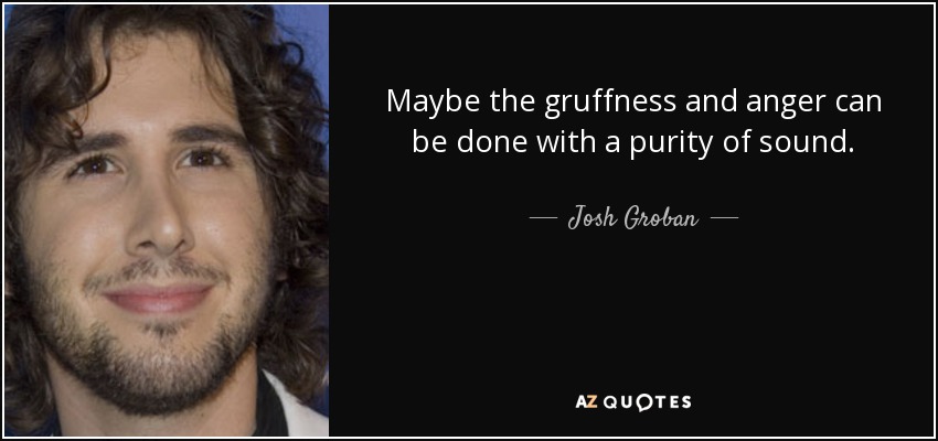 Maybe the gruffness and anger can be done with a purity of sound. - Josh Groban