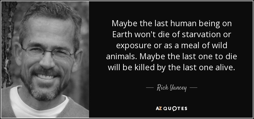 Maybe the last human being on Earth won't die of starvation or exposure or as a meal of wild animals. Maybe the last one to die will be killed by the last one alive. - Rick Yancey