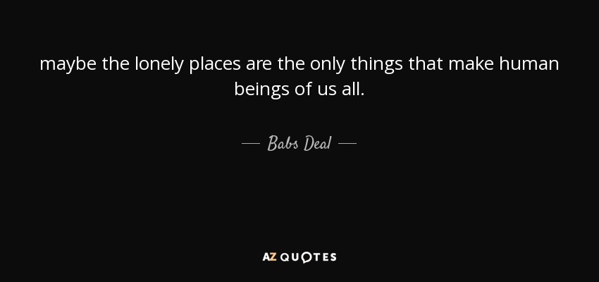 maybe the lonely places are the only things that make human beings of us all. - Babs Deal