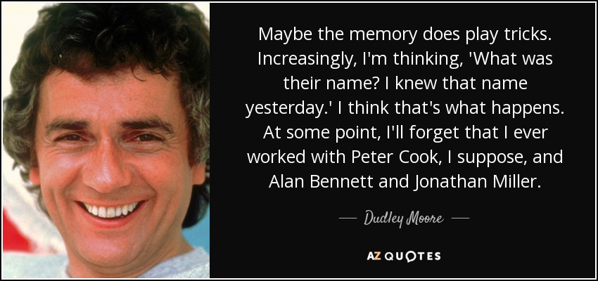 Maybe the memory does play tricks. Increasingly, I'm thinking, 'What was their name? I knew that name yesterday.' I think that's what happens. At some point, I'll forget that I ever worked with Peter Cook, I suppose, and Alan Bennett and Jonathan Miller. - Dudley Moore