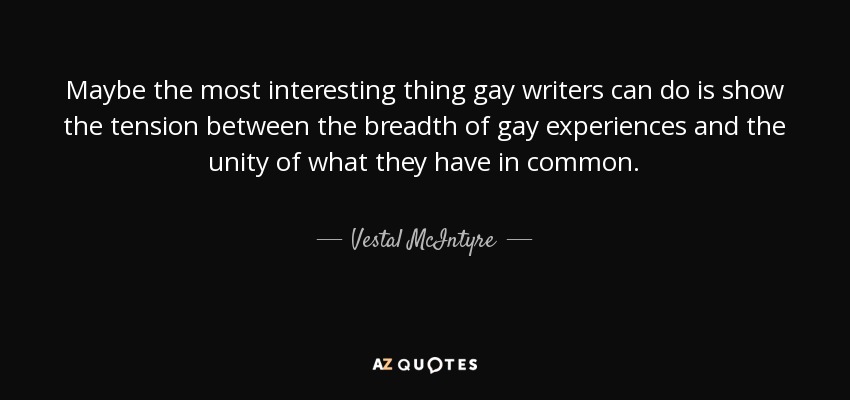 Maybe the most interesting thing gay writers can do is show the tension between the breadth of gay experiences and the unity of what they have in common. - Vestal McIntyre
