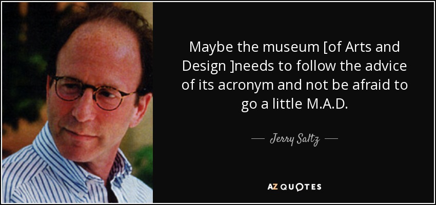 Maybe the museum [of Arts and Design ]needs to follow the advice of its acronym and not be afraid to go a little M.A.D. - Jerry Saltz