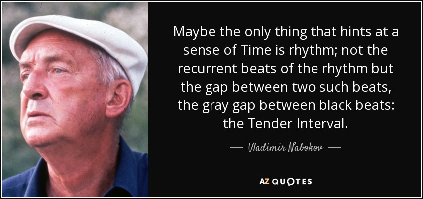Maybe the only thing that hints at a sense of Time is rhythm; not the recurrent beats of the rhythm but the gap between two such beats, the gray gap between black beats: the Tender Interval. - Vladimir Nabokov