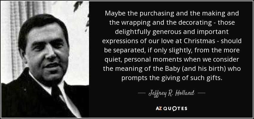 Maybe the purchasing and the making and the wrapping and the decorating - those delightfully generous and important expressions of our love at Christmas - should be separated, if only slightly, from the more quiet, personal moments when we consider the meaning of the Baby (and his birth) who prompts the giving of such gifts. - Jeffrey R. Holland