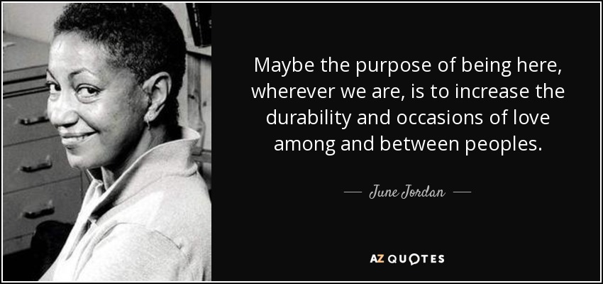 Maybe the purpose of being here, wherever we are, is to increase the durability and occasions of love among and between peoples. - June Jordan