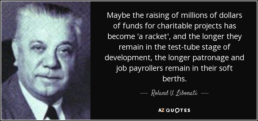 Maybe the raising of millions of dollars of funds for charitable projects has become 'a racket', and the longer they remain in the test-tube stage of development, the longer patronage and job payrollers remain in their soft berths. - Roland V. Libonati