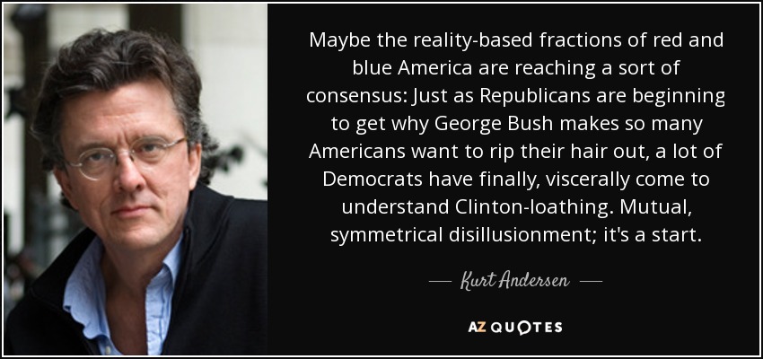 Maybe the reality-based fractions of red and blue America are reaching a sort of consensus: Just as Republicans are beginning to get why George Bush makes so many Americans want to rip their hair out, a lot of Democrats have finally, viscerally come to understand Clinton-loathing. Mutual, symmetrical disillusionment; it's a start. - Kurt Andersen