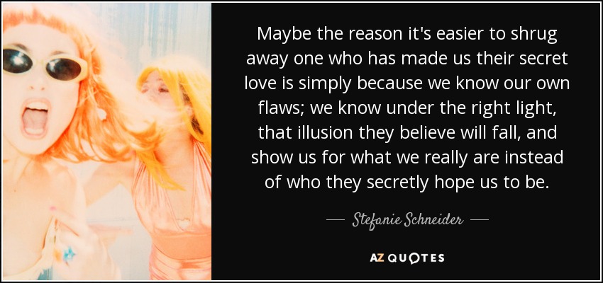 Maybe the reason it's easier to shrug away one who has made us their secret love is simply because we know our own flaws; we know under the right light, that illusion they believe will fall, and show us for what we really are instead of who they secretly hope us to be. - Stefanie Schneider