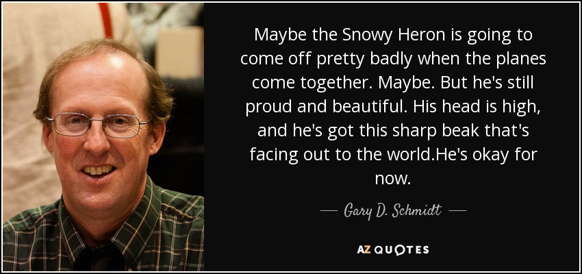 Maybe the Snowy Heron is going to come off pretty badly when the planes come together. Maybe. But he's still proud and beautiful. His head is high, and he's got this sharp beak that's facing out to the world.He's okay for now. - Gary D. Schmidt