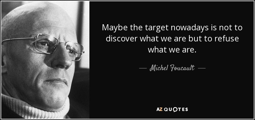 Maybe the target nowadays is not to discover what we are but to refuse what we are. - Michel Foucault