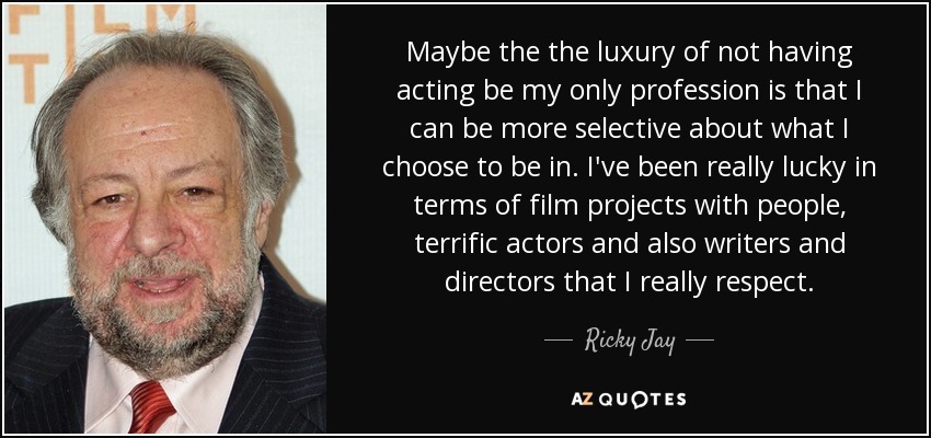 Maybe the the luxury of not having acting be my only profession is that I can be more selective about what I choose to be in. I've been really lucky in terms of film projects with people, terrific actors and also writers and directors that I really respect. - Ricky Jay