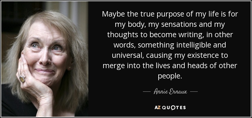 Maybe the true purpose of my life is for my body, my sensations and my thoughts to become writing, in other words, something intelligible and universal, causing my existence to merge into the lives and heads of other people. - Annie Ernaux