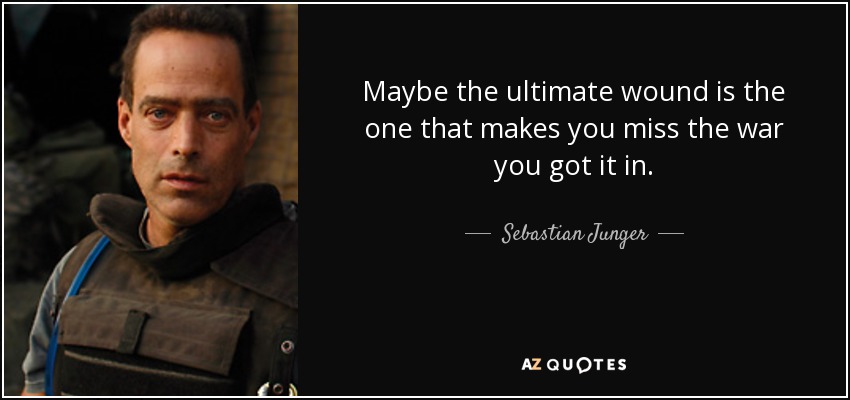 Maybe the ultimate wound is the one that makes you miss the war you got it in. - Sebastian Junger