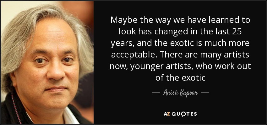 Maybe the way we have learned to look has changed in the last 25 years, and the exotic is much more acceptable. There are many artists now, younger artists, who work out of the exotic - Anish Kapoor