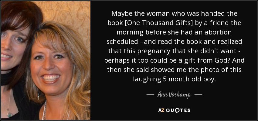 Maybe the woman who was handed the book [One Thousand Gifts] by a friend the morning before she had an abortion scheduled - and read the book and realized that this pregnancy that she didn't want - perhaps it too could be a gift from God? And then she said showed me the photo of this laughing 5 month old boy. - Ann Voskamp