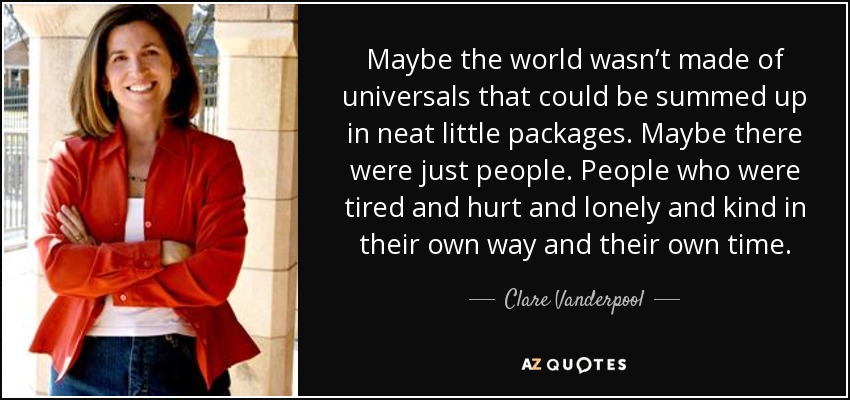 Maybe the world wasn’t made of universals that could be summed up in neat little packages. Maybe there were just people. People who were tired and hurt and lonely and kind in their own way and their own time. - Clare Vanderpool