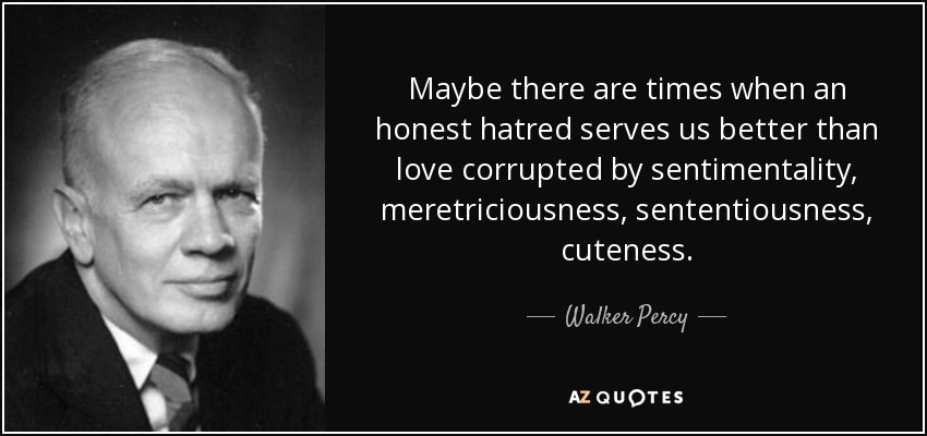 Maybe there are times when an honest hatred serves us better than love corrupted by sentimentality, meretriciousness, sententiousness, cuteness. - Walker Percy
