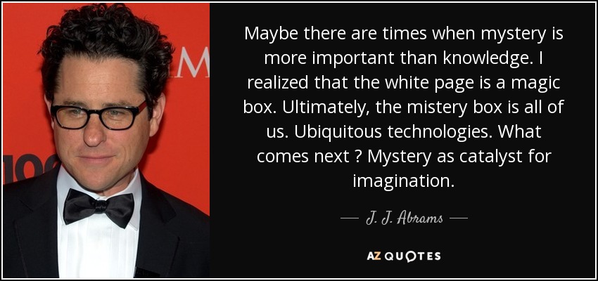 Maybe there are times when mystery is more important than knowledge. I realized that the white page is a magic box. Ultimately, the mistery box is all of us. Ubiquitous technologies. What comes next ? Mystery as catalyst for imagination. - J. J. Abrams