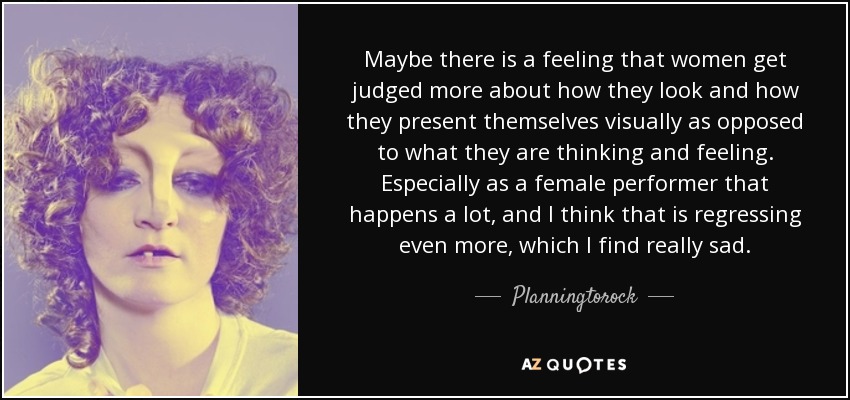 Maybe there is a feeling that women get judged more about how they look and how they present themselves visually as opposed to what they are thinking and feeling. Especially as a female performer that happens a lot, and I think that is regressing even more, which I find really sad. - Planningtorock