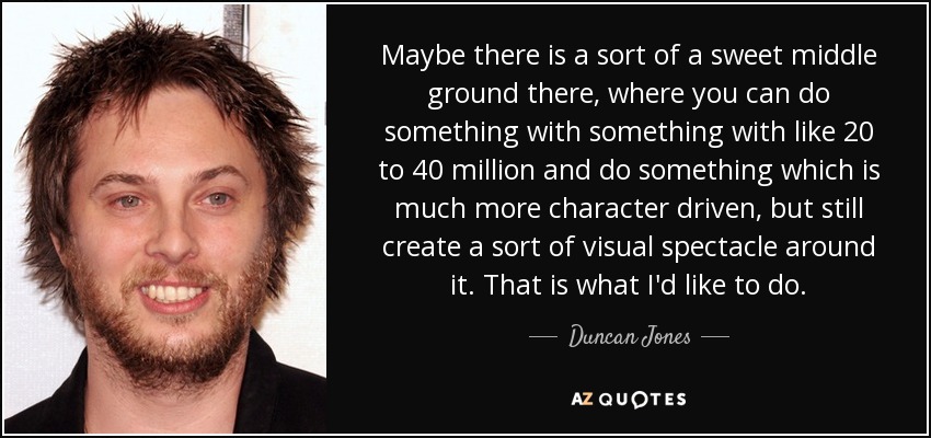 Maybe there is a sort of a sweet middle ground there, where you can do something with something with like 20 to 40 million and do something which is much more character driven, but still create a sort of visual spectacle around it. That is what I'd like to do. - Duncan Jones