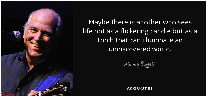 Maybe there is another who sees life not as a flickering candle but as a torch that can illuminate an undiscovered world. - Jimmy Buffett