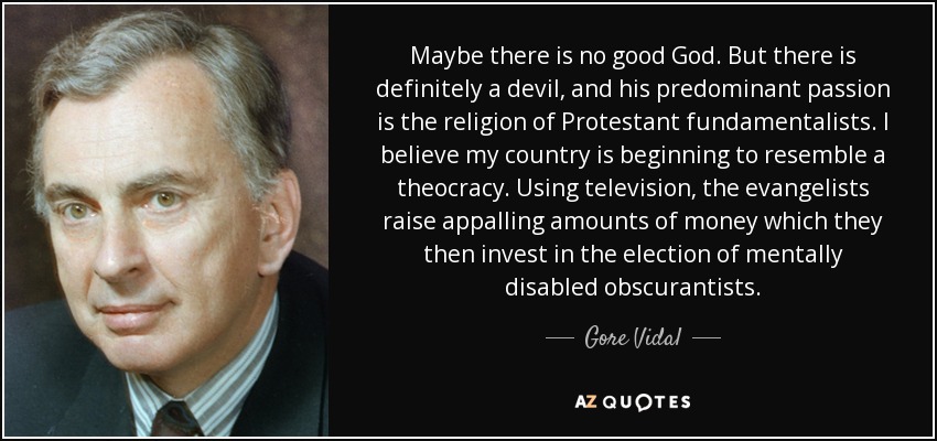 Maybe there is no good God. But there is definitely a devil, and his predominant passion is the religion of Protestant fundamentalists. I believe my country is beginning to resemble a theocracy. Using television, the evangelists raise appalling amounts of money which they then invest in the election of mentally disabled obscurantists. - Gore Vidal