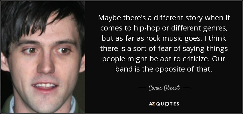 Maybe there's a different story when it comes to hip-hop or different genres, but as far as rock music goes, I think there is a sort of fear of saying things people might be apt to criticize. Our band is the opposite of that. - Conor Oberst