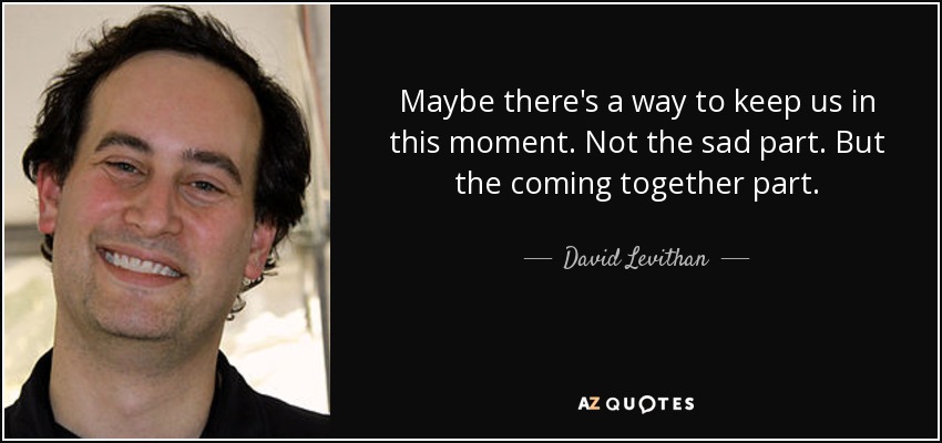 Maybe there's a way to keep us in this moment. Not the sad part. But the coming together part. - David Levithan