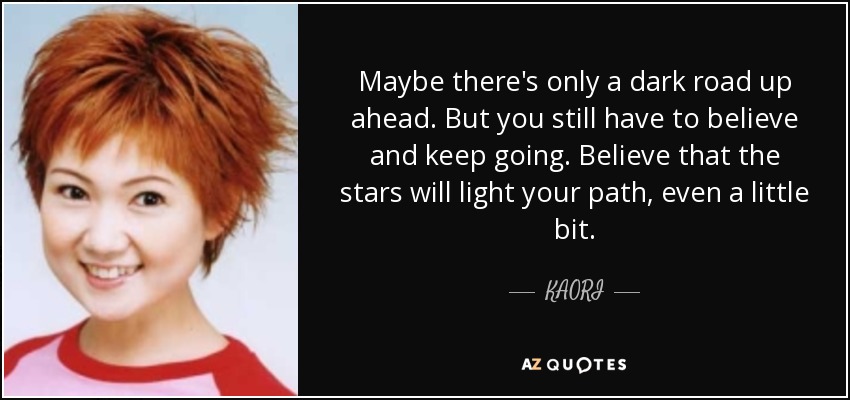 Maybe there's only a dark road up ahead. But you still have to believe and keep going. Believe that the stars will light your path, even a little bit. - KAORI