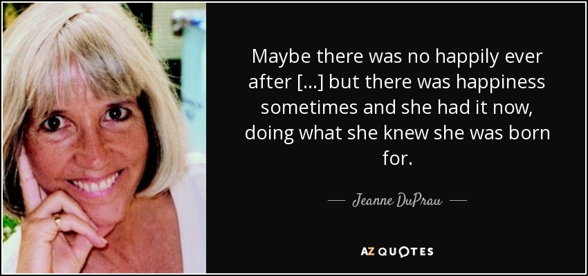 Maybe there was no happily ever after [...] but there was happiness sometimes and she had it now, doing what she knew she was born for. - Jeanne DuPrau