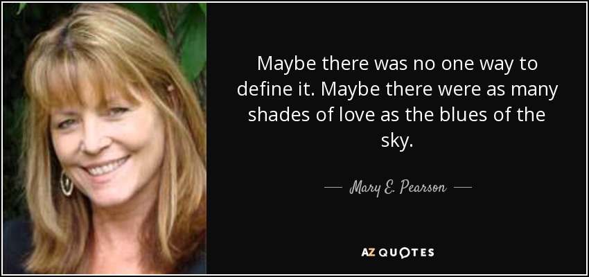 Maybe there was no one way to define it. Maybe there were as many shades of love as the blues of the sky. - Mary E. Pearson