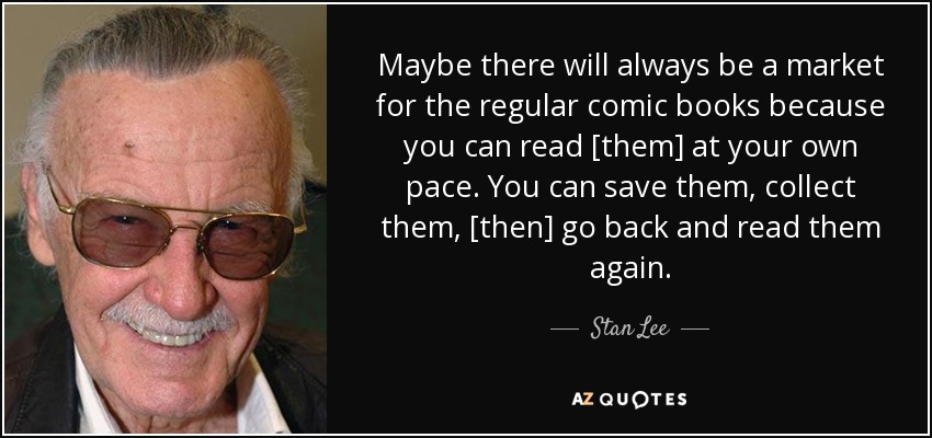 Maybe there will always be a market for the regular comic books because you can read [them] at your own pace. You can save them, collect them, [then] go back and read them again. - Stan Lee