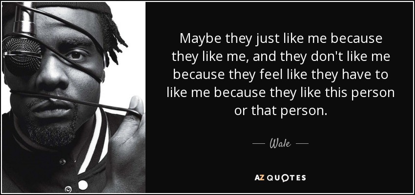 Maybe they just like me because they like me, and they don't like me because they feel like they have to like me because they like this person or that person. - Wale