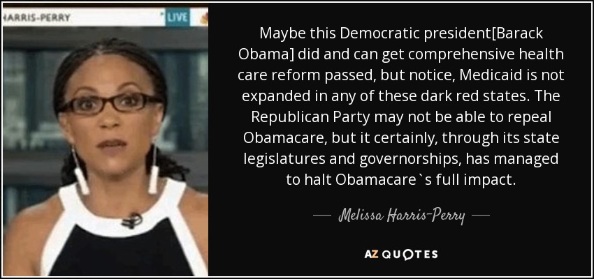 Maybe this Democratic president[Barack Obama] did and can get comprehensive health care reform passed, but notice, Medicaid is not expanded in any of these dark red states. The Republican Party may not be able to repeal Obamacare, but it certainly, through its state legislatures and governorships, has managed to halt Obamacare`s full impact. - Melissa Harris-Perry