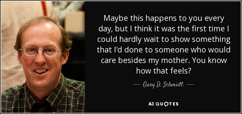 Maybe this happens to you every day, but I think it was the first time I could hardly wait to show something that I'd done to someone who would care besides my mother. You know how that feels? - Gary D. Schmidt