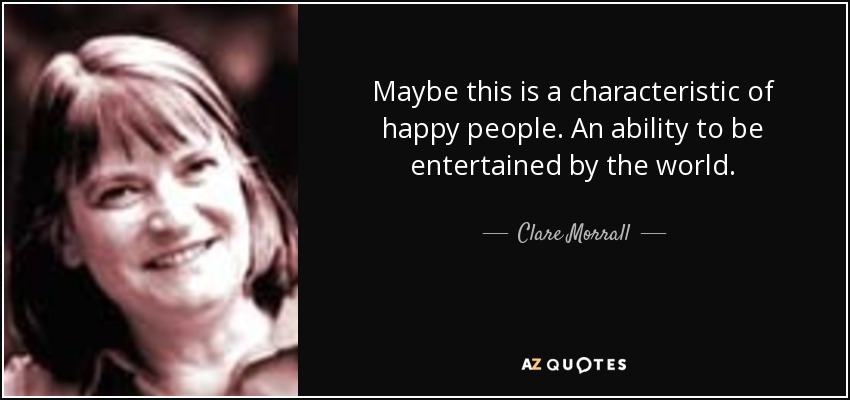 Maybe this is a characteristic of happy people. An ability to be entertained by the world. - Clare Morrall