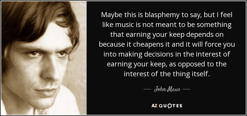 Maybe this is blasphemy to say, but I feel like music is not meant to be something that earning your keep depends on because it cheapens it and it will force you into making decisions in the interest of earning your keep, as opposed to the interest of the thing itself. - John Maus