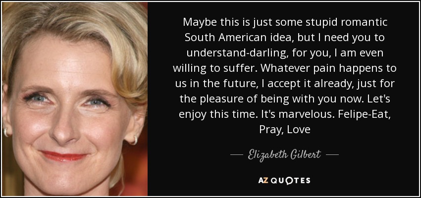 Maybe this is just some stupid romantic South American idea, but I need you to understand-darling, for you, I am even willing to suffer. Whatever pain happens to us in the future, I accept it already, just for the pleasure of being with you now. Let's enjoy this time. It's marvelous. Felipe-Eat, Pray, Love - Elizabeth Gilbert